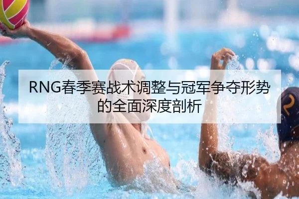RNG春季赛战术调整与冠军争夺形势的全面深度剖析（Kaiyun Esport）